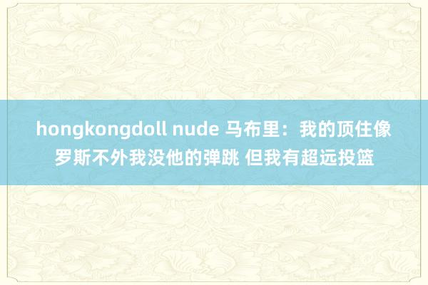 hongkongdoll nude 马布里：我的顶住像罗斯不外我没他的弹跳 但我有超远投篮
