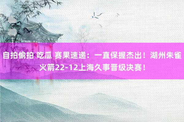 自拍偷拍 吃瓜 赛果速递：一直保握杰出！湖州朱雀火箭22-12上海久事晋级决赛！