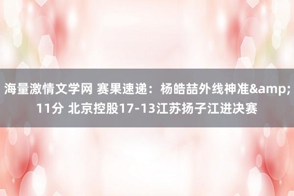 海量激情文学网 赛果速递：杨皓喆外线神准&11分 北京控股17-13江苏扬子江进决赛
