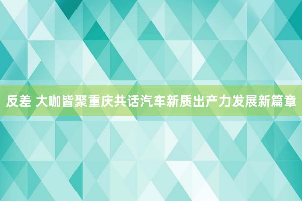 反差 大咖皆聚重庆共话汽车新质出产力发展新篇章