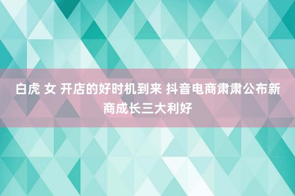 白虎 女 开店的好时机到来 抖音电商肃肃公布新商成长三大利好