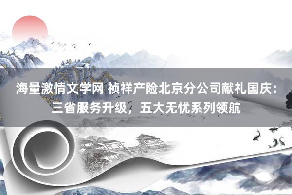 海量激情文学网 祯祥产险北京分公司献礼国庆：三省服务升级，五大无忧系列领航