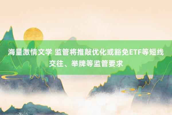海量激情文学 监管将推敲优化或豁免ETF等短线交往、举牌等监管要求