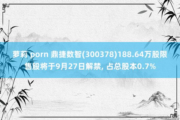 萝莉 porn 鼎捷数智(300378)188.64万股限售股将于9月27日解禁， 占总股本0.7%