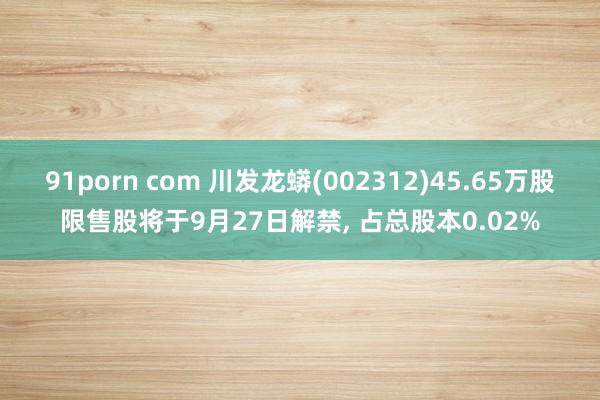 91porn com 川发龙蟒(002312)45.65万股限售股将于9月27日解禁， 占总股本0.02%