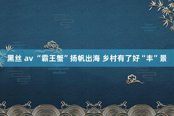 黑丝 av “霸王蟹”扬帆出海 乡村有了好“丰”景