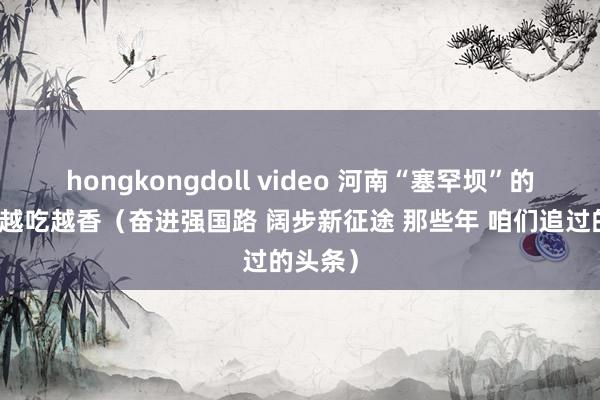 hongkongdoll video 河南“塞罕坝”的生态饭越吃越香（奋进强国路 阔步新征途 那些年 咱们追过的头条）