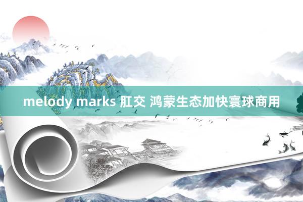 melody marks 肛交 鸿蒙生态加快寰球商用
