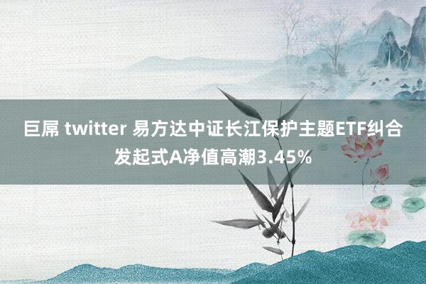 巨屌 twitter 易方达中证长江保护主题ETF纠合发起式A净值高潮3.45%