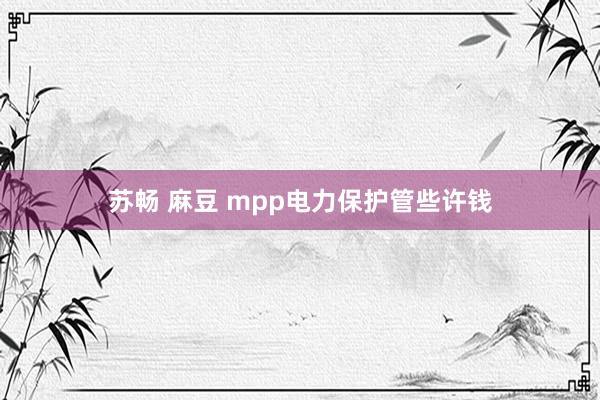 苏畅 麻豆 mpp电力保护管些许钱