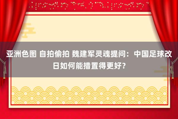 亚洲色图 自拍偷拍 魏建军灵魂提问：中国足球改日如何能措置得更好？