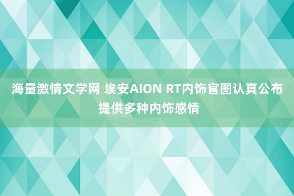 海量激情文学网 埃安AION RT内饰官图认真公布 提供多种内饰感情