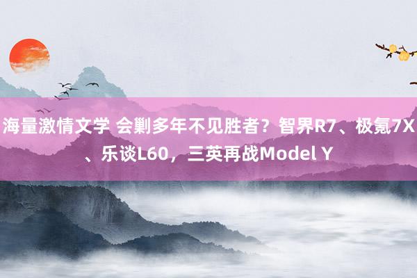 海量激情文学 会剿多年不见胜者？智界R7、极氪7X、乐谈L60，三英再战Model Y