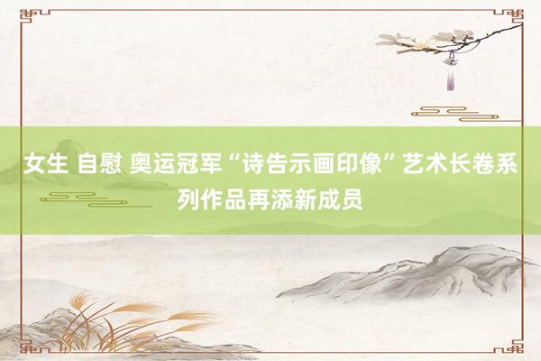 女生 自慰 奥运冠军“诗告示画印像”艺术长卷系列作品再添新成员