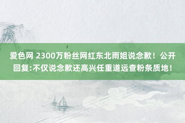 爱色网 2300万粉丝网红东北雨姐说念歉！公开回复:不仅说念歉还高兴任重道远查粉条质地！