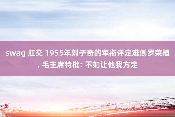 swag 肛交 1955年刘子奇的军衔评定难倒罗荣桓， 毛主席特批: 不如让他我方定