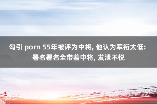 勾引 porn 55年被评为中将， 他认为军衔太低: 署名署名全带着中将， 发泄不悦