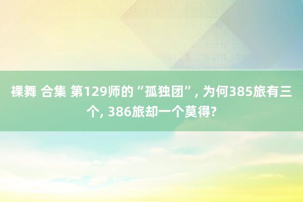裸舞 合集 第129师的“孤独团”， 为何385旅有三个， 386旅却一个莫得?