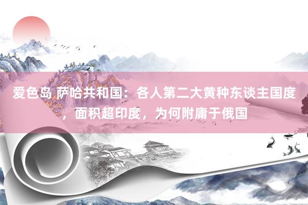 爱色岛 萨哈共和国：各人第二大黄种东谈主国度，面积超印度，为何附庸于俄国