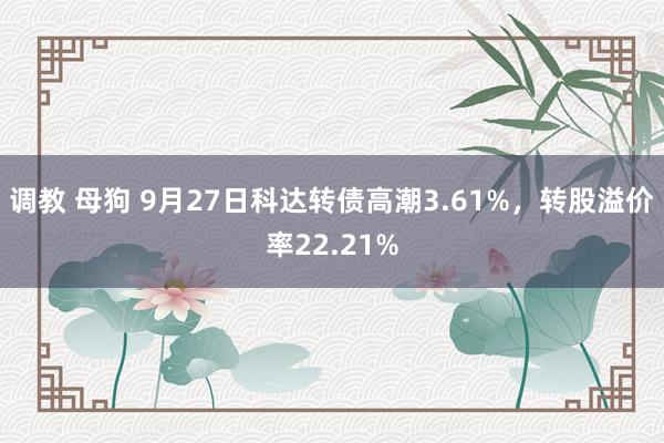 调教 母狗 9月27日科达转债高潮3.61%，转股溢价率22.21%