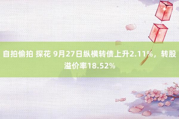 自拍偷拍 探花 9月27日纵横转债上升2.11%，转股溢价率18.52%