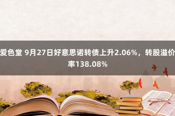 爱色堂 9月27日好意思诺转债上升2.06%，转股溢价率138.08%