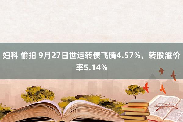 妇科 偷拍 9月27日世运转债飞腾4.57%，转股溢价率5.14%