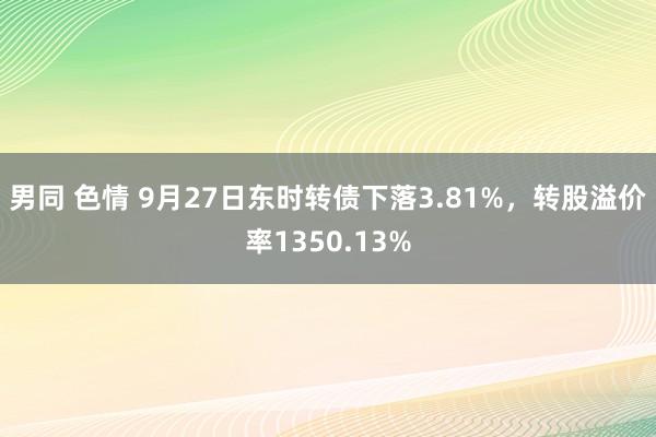 男同 色情 9月27日东时转债下落3.81%，转股溢价率1350.13%