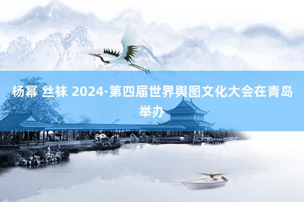 杨幂 丝袜 2024·第四届世界舆图文化大会在青岛举办