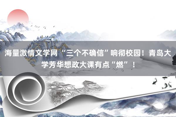 海量激情文学网 “三个不确信”响彻校园！青岛大学芳华想政大课有点“燃” ！