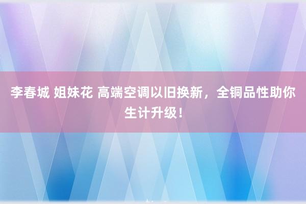 李春城 姐妹花 高端空调以旧换新，全铜品性助你生计升级！