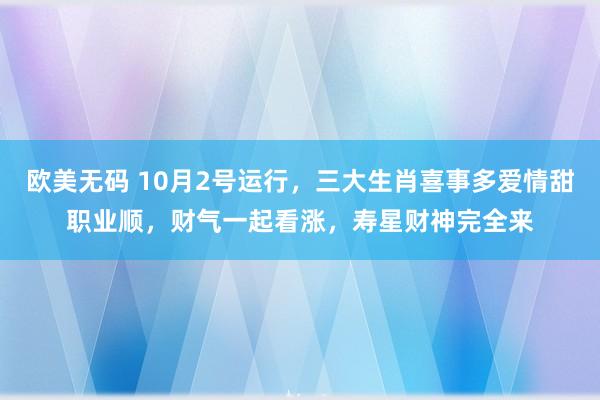 欧美无码 10月2号运行，三大生肖喜事多爱情甜职业顺，财气一起看涨，寿星财神完全来
