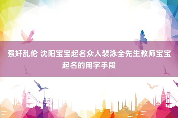 强奸乱伦 沈阳宝宝起名众人裴泳全先生教师宝宝起名的用字手段