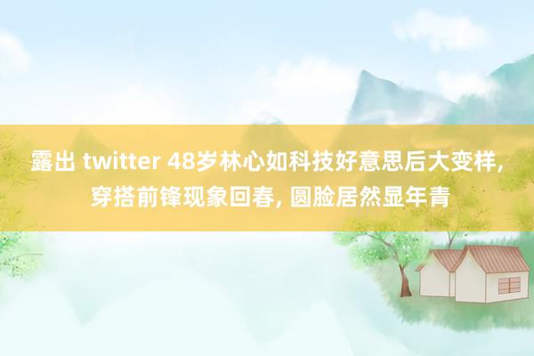露出 twitter 48岁林心如科技好意思后大变样， 穿搭前锋现象回春， 圆脸居然显年青