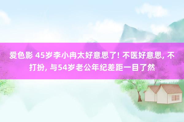 爱色影 45岁李小冉太好意思了! 不医好意思， 不打扮， 与54岁老公年纪差距一目了然
