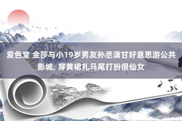 爱色堂 金莎与小19岁男友孙丞潇甘好意思游公共影城， 穿黄裙扎马尾打扮很仙女