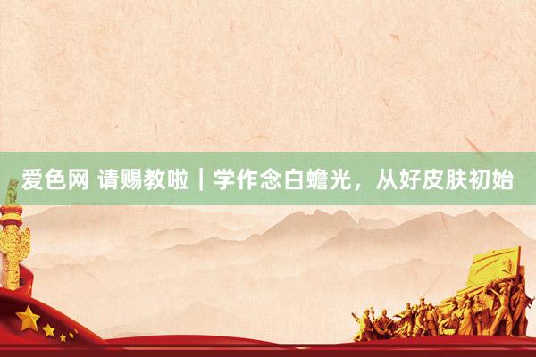 爱色网 请赐教啦|学作念白蟾光,从好皮肤初始