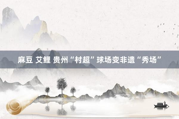 麻豆 艾鲤 贵州“村超”球场变非遗“秀场”