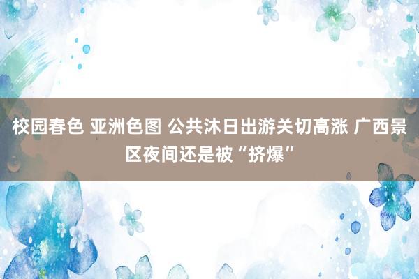 校园春色 亚洲色图 公共沐日出游关切高涨 广西景区夜间还是被“挤爆”