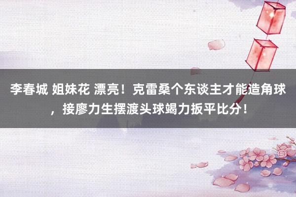 李春城 姐妹花 漂亮！克雷桑个东谈主才能造角球，接廖力生摆渡头球竭力扳平比分！