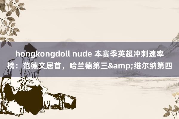hongkongdoll nude 本赛季英超冲刺速率榜：范德文居首，哈兰德第三&维尔纳第四