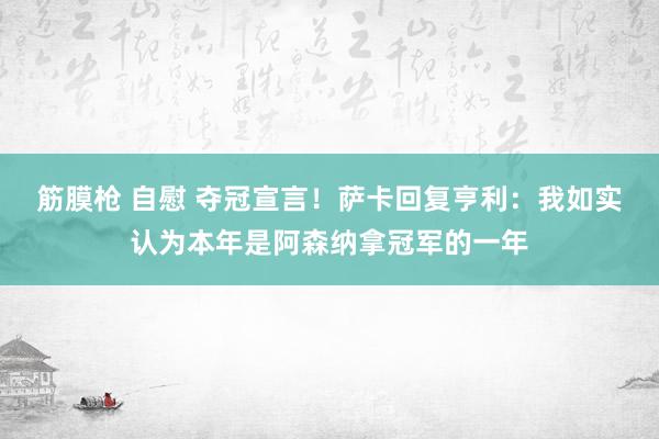 筋膜枪 自慰 夺冠宣言！萨卡回复亨利：我如实认为本年是阿森纳拿冠军的一年