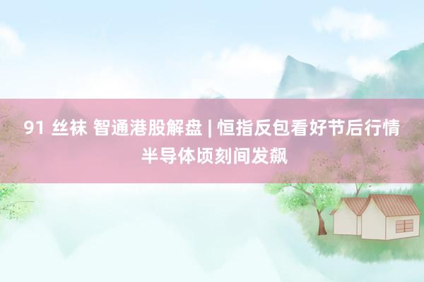 91 丝袜 智通港股解盘 | 恒指反包看好节后行情 半导体顷刻间发飙