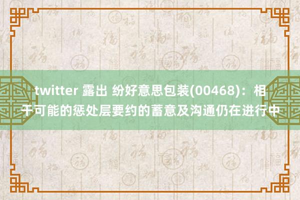 twitter 露出 纷好意思包装(00468)：相干可能的惩处层要约的蓄意及沟通仍在进行中