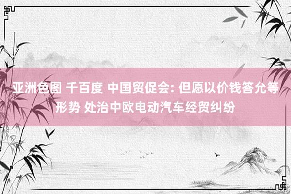 亚洲色图 千百度 中国贸促会: 但愿以价钱答允等形势 处治中欧电动汽车经贸纠纷