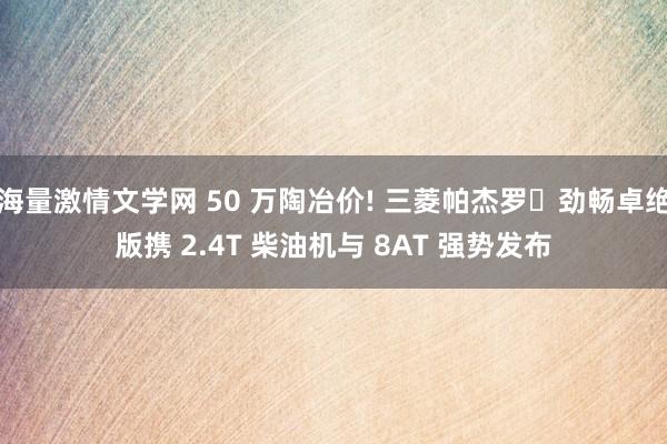 海量激情文学网 50 万陶冶价! 三菱帕杰罗・劲畅卓绝版携 2.4T 柴油机与 8AT 强势发布