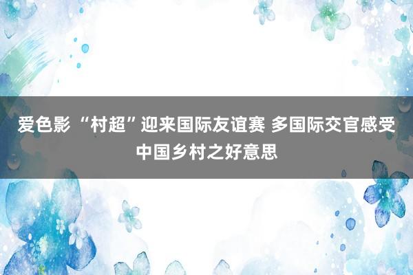 爱色影 “村超”迎来国际友谊赛 多国际交官感受中国乡村之好意思