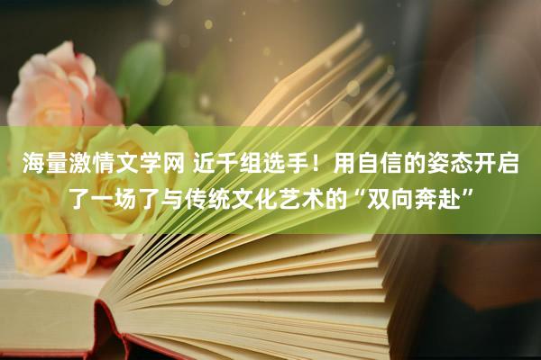 海量激情文学网 近千组选手！用自信的姿态开启了一场了与传统文化艺术的“双向奔赴”
