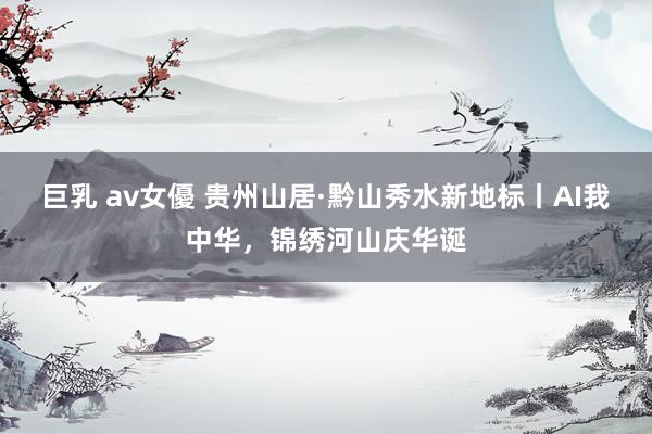 巨乳 av女優 贵州山居·黔山秀水新地标丨AI我中华，锦绣河山庆华诞