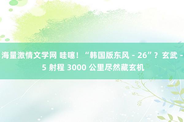 海量激情文学网 哇噻！“韩国版东风 - 26”？玄武 - 5 射程 3000 公里尽然藏玄机